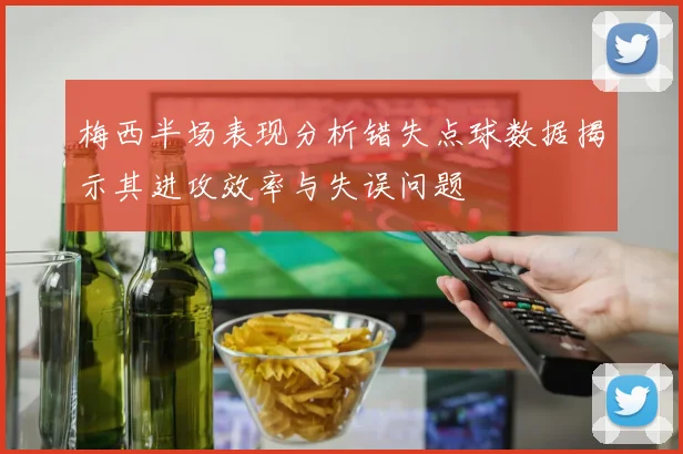 梅西半场表现分析错失点球数据揭示其进攻效率与失误问题