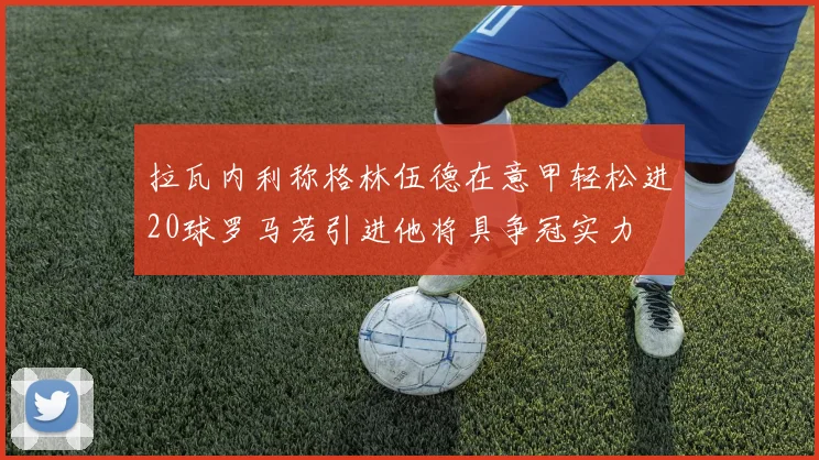 拉瓦内利称格林伍德在意甲轻松进20球罗马若引进他将具争冠实力