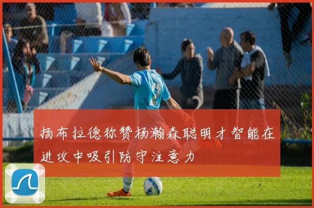 扬布拉德称赞杨瀚森聪明才智能在进攻中吸引防守注意力