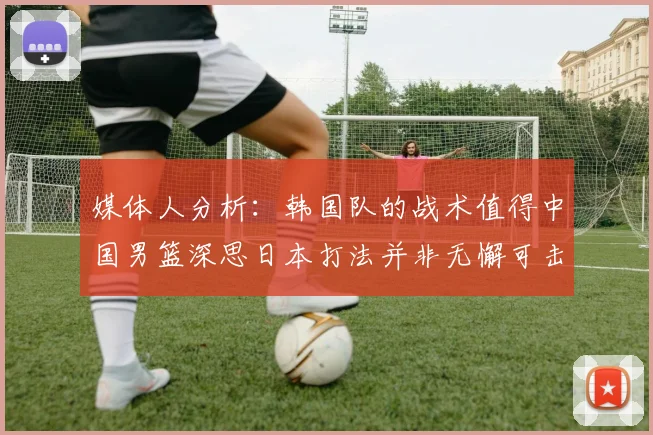 媒体人分析：韩国队的战术值得中国男篮深思日本打法并非无懈可击