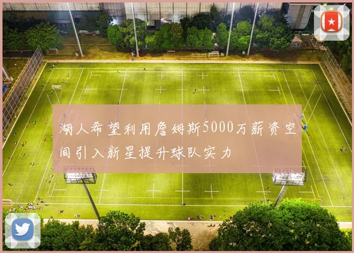 湖人希望利用詹姆斯5000万薪资空间引入新星提升球队实力