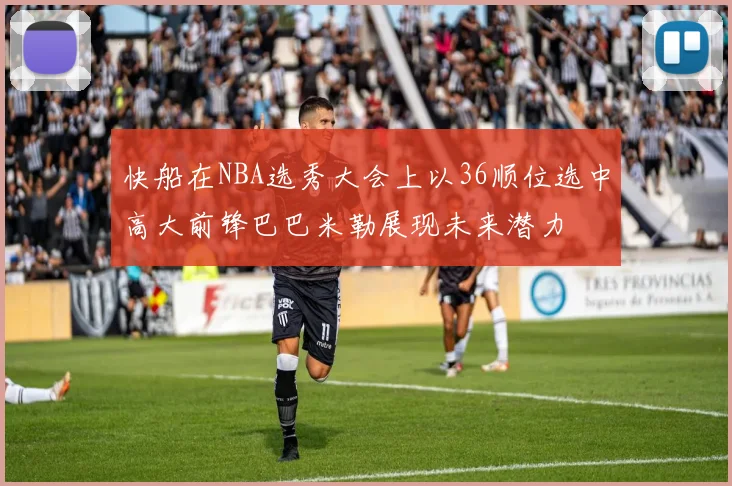 快船在NBA选秀大会上以36顺位选中高大前锋巴巴米勒展现未来潜力