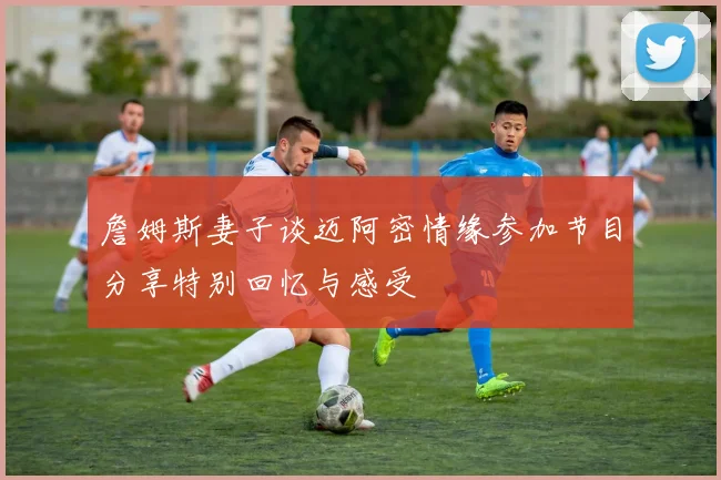 詹姆斯妻子谈迈阿密情缘参加节目分享特别回忆与感受