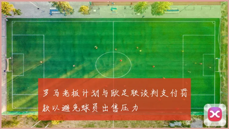 罗马老板计划与欧足联谈判支付罚款以避免球员出售压力