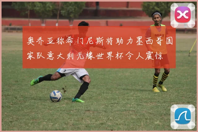 奥乔亚称希门尼斯将助力墨西哥国家队意大利无缘世界杯令人震惊