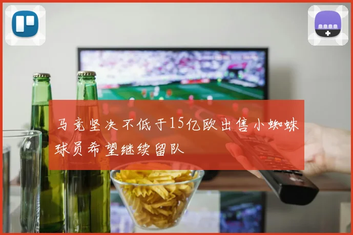 马竞坚决不低于15亿欧出售小蜘蛛球员希望继续留队