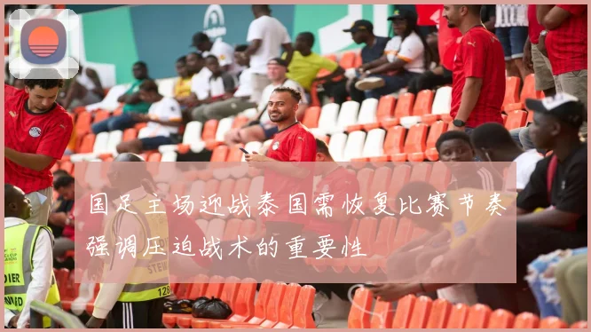国足主场迎战泰国需恢复比赛节奏强调压迫战术的重要性