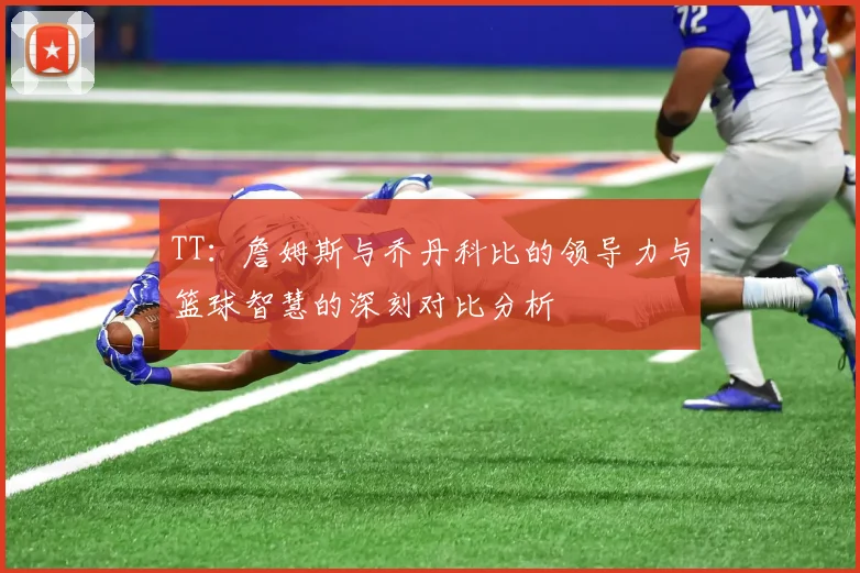 TT：詹姆斯与乔丹科比的领导力与篮球智慧的深刻对比分析