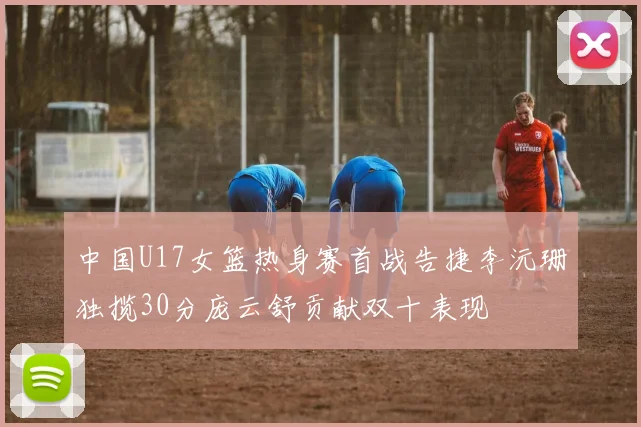 中国U17女篮热身赛首战告捷李沅珊独揽30分庞云舒贡献双十表现