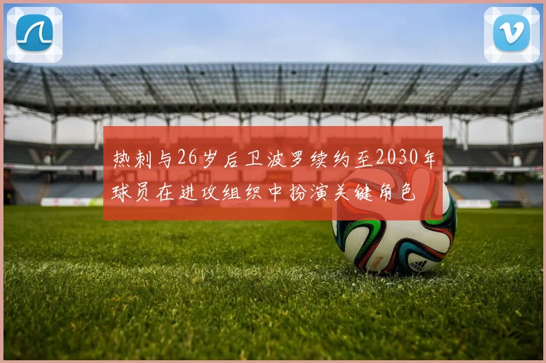 热刺与26岁后卫波罗续约至2030年球员在进攻组织中扮演关键角色